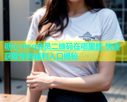 糖心vlog会员二维码在哪里找 快速获取专属福利入口揭秘