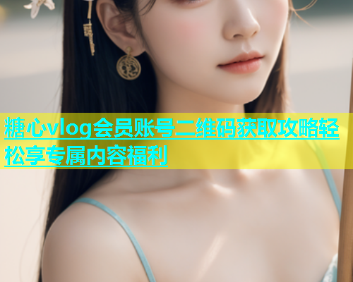 糖心vlog会员账号二维码获取攻略轻松享专属内容福利