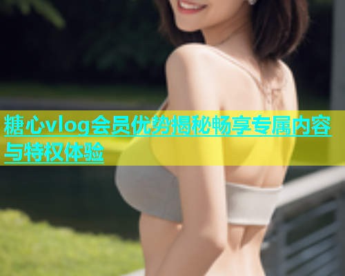 糖心vlog会员优势揭秘畅享专属内容与特权体验