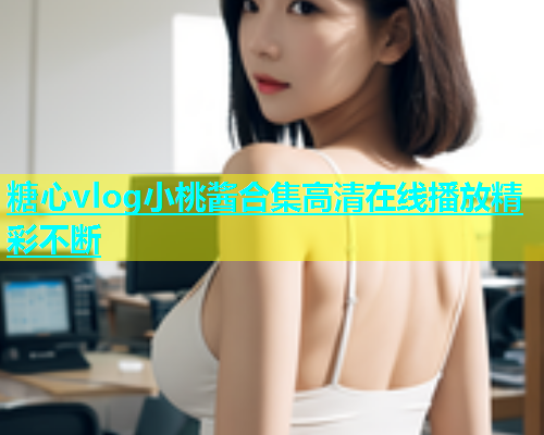 糖心vlog小桃酱合集高清在线播放精彩不断