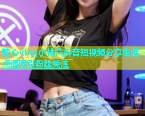糖心vlog小桃酱抖音短视频分享生活点滴吸引粉丝关注