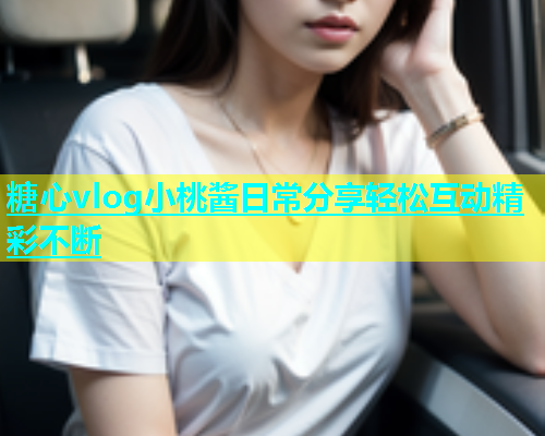 糖心vlog小桃酱日常分享轻松互动精彩不断