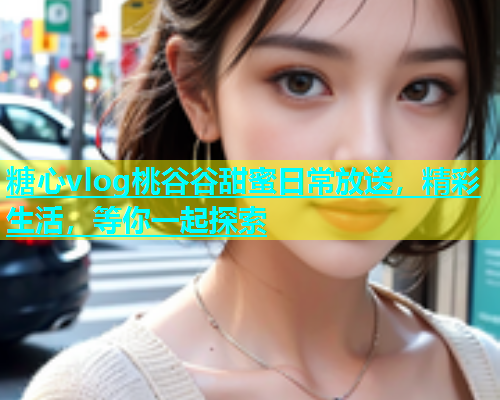糖心vlog桃谷谷甜蜜日常放送，精彩生活，等你一起探索