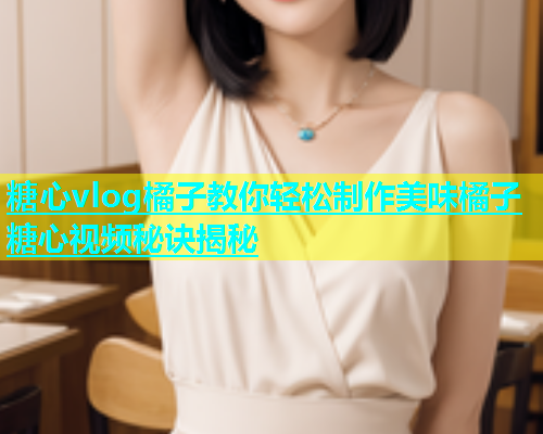 糖心vlog橘子教你轻松制作美味橘子糖心视频秘诀揭秘