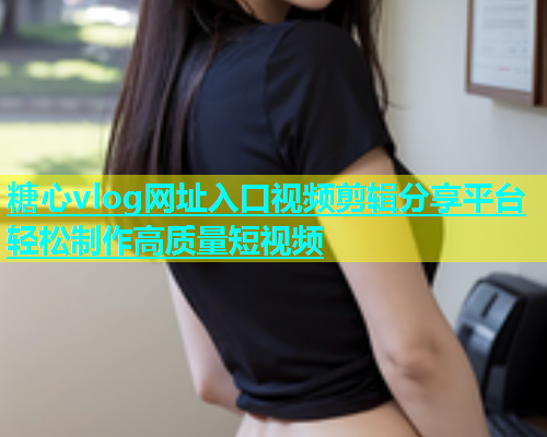 糖心vlog网址入口视频剪辑分享平台轻松制作高质量短视频