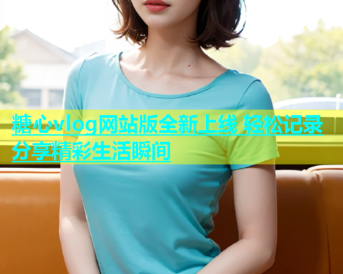 糖心vlog网站版全新上线 轻松记录分享精彩生活瞬间