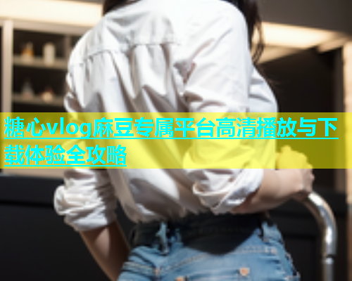 糖心vlog麻豆专属平台高清播放与下载体验全攻略